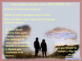 A mis amigos (as) que son... SOLTEROS (AS)
El amor es como una mariposa.
Mientras más lo persigues más te evade.
Pero si lo dejas volar, regresará a ti cuando
menos lo esperes.
El amor puede
hacerte feliz, pero
muchas veces duele.
Sin embargo, el
amor sólo es especial
cuando se lo entregas
a alguien que
realmente se lo
merece.
Así que tómate tu
tiempo y elige lo
mejor.
 