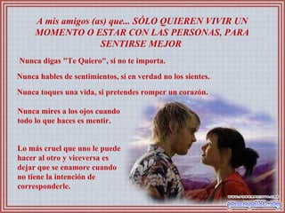 A mis amigos (as) que... SÓLO QUIEREN VIVIR UN
MOMENTO O ESTAR CON LAS PERSONAS, PARA
SENTIRSE MEJOR
Nunca digas "Te Quiero", si no te importa.
Nunca hables de sentimientos, si en verdad no los sientes.
Nunca toques una vida, si pretendes romper un corazón.
Nunca mires a los ojos cuando
todo lo que haces es mentir.
Lo más cruel que uno le puede
hacer al otro y viceversa es
dejar que se enamore cuando
no tiene la intención de
corresponderle.
 