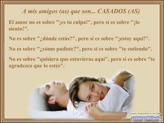 A mis amigos (as) que son... CASADOS (AS)
El amor no es sobre "¡es tu culpa!", pero sí es sobre "¡lo
siento!".
No es sobre "¿dónde estás?", pero sí es sobre "¡estoy aquí!".
No es sobre "¿cómo pudiste?", pero sí es sobre "te entiendo".
No es sobre "quisiera que estuvieras aquí", pero sí es sobre "te
agradezco que lo estés".
 