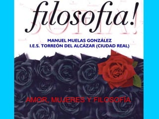 MANUEL MUELAS GONZÁLEZ
I.E.S. TORREÓN DEL ALCÁZAR (CIUDAD REAL)




AMOR, MUJERES Y FILOSOFÍA