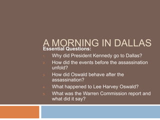 A MORNING IN DALLAS
Essential Questions:
1.   Why did President Kennedy go to Dallas?
2.   How did the events before the assassination
     unfold?
3.   How did Oswald behave after the
     assassination?
4.   What happened to Lee Harvey Oswald?
5.   What was the Warren Commission report and
     what did it say?
 