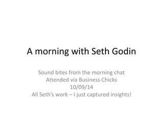 A morning with Seth Godin 
Sound bites from the morning chat 
Attended via Business Chicks 
10/09/14 
All Seth’s work – I just captured insights! 
 