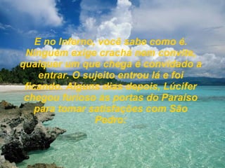 E no Inferno, você sabe como é. Ninguém exige crachá nem convite, qualquer um que chega é convidado a entrar. O sujeito entrou lá e foi ficando. Alguns dias depois, Lúcifer chegou furioso às portas do Paraíso para tomar satisfações com São Pedro: 