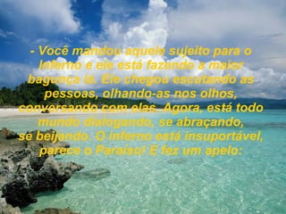 - Você mandou aquele sujeito para o Inferno e ele está fazendo a maior bagunça lá. Ele chegou escutando as pessoas, olhando-as nos olhos, conversando com elas. Agora, está todo mundo dialogando, se abraçando, se beijando. O inferno está insuportável, parece o Paraíso! E fez um apelo: 