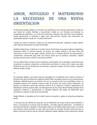 AMOR, NOVIAZGO Y MATRIMONIO
LA NECESIDAD DE UNA NUEVA
ORIENTACION
El matrimonio puede y debe ser la relación más satisfactoria en la vida de cada persona. Puede ser
una fuente de unidad, felicidad y comprensión. Puede ser una fortaleza de bienestar en
temporadas de problemas, y un centro de inspiración y decisión para enfrentar estos problemas.
Puede proporcionar el estímulo y apoyo que cada persona necesita para desarrollar sus
capacidades latentes. Puede ser “un paraíso del amor”.

Y puede ser todo lo contrario. Puede ser una maraña de desunión, sospechas, enojos, pleitos,
celos, falta de comprensión y mucho sufrimiento.

Desafortunadamente, al observar el mundo actual encontramos muy pocos hogares integrados y
realmente felices, El divorcio abunda; así mismo, las madres solteras y los hijos fuera del
matrimonio. Y entre los que sigan casados, existen muy a menudo abismos de comunicación y
comprensión. Claramente algo anda mal. Parece obvio que las prácticas, actitudes e ideales
actuales muchas veces no llevan a matrimonios felices.

Por eso, Bahá’u’lláh ha traído nuevas enseñanzas relacionadas con el noviazgo y matrimonio que,
al ponerlas en práctica, conducirán a matrimonios más felices. Es claro, por lo tanto, que estas
Enseñanzas han de ser distintas de las creencias y prácticas actuales. De otro modo, no podrían
efectuar ningún cambio.

-1-

Sin embargo, debido a que todos estamos sumergidos en el ambiente de los valores actuales, al
principio unas de las Enseñanzas traídas por Bahá’u‘lláh nos podrían parecer muy revolucionarias,
idealistas o difíciles de poner en práctica. Por eso, es necesario tener fe, ser decididos y hacer un
verdadero esfuerzo por modelar nuestras vidas de acuerdo con estas nuevas Enseñanzas. Al
hacerlo, nos daremos cuenta por nosotros mismos de su sabiduría y eficacia. Lograremos más
felicidad en nuestras propias vidas: nos distinguiremos de las masas desorientadas producto de la
civilización moderna; y proveeremos un ejemplo dinámico del poder de Bahá’u’lláh para
transformar y mejorar la vida, de la raza humana.

Shoghi Effendi, el Guardián de la Fe Bahá’í aclara la situación y explica la actitud que debemos
tomar:

“A menudo nos son difíciles las cosas por ser tan diferentes de lo que estamos acostumbrados a
hacer, y no porque en sí mismas sean tan difíciles... Sin duda, algunas ordenanzas... son difíciles al
principio de entender y obedecer.. (Pero) Bahá’u’lláh no nos hubiera dado estas cosas si no fueran
para nuestro mayor provecho y, como niños que tienen la sensatez de darse cuenta de que su
padre es sensato y hace lo que les conviene, debemos aceptar obedecer estas ordenanzas aunque
 