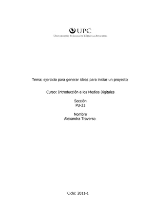 Tema: ejercicio para generar ideas para iniciar un proyecto


        Curso: Introducción a los Medios Digitales

                          Sección
                           PU-21

                         Nombre
                   Alexandra Traverso




                     Ciclo: 2011-1
 