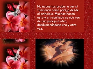 No necesitas probar a ver si
funcionan como pareja desde
el principio. Muchos hacen
esto y el resultado es que van
de una pareja a otra,
desilusionándose una y otra
vez.
 
