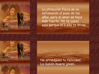 La atracción física se va
esfumando al paso de los
años, pero el amor se hace
más fuerte. No te cases
solo porque él o ella te atrae.
No arriesgues tu felicidad.
La ilusión muere joven.
 
