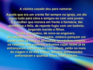 A vizinha casada deu para namorar.A vizinha casada deu para namorar.
Aquele que era um crente fiel sempre na igreja, um diaAquele que era um crente fiel sempre na igreja, um dia
jogou tudo para cima e amigou-se com uma jovem.jogou tudo para cima e amigou-se com uma jovem.
E a mulher que morava em frente à farmácia, tãoE a mulher que morava em frente à farmácia, tão
doméstica e feliz, de repente fugiu com um boêmio,doméstica e feliz, de repente fugiu com um boêmio,
largando marido e filhos.largando marido e filhos.
Então, constatou, de novo se enganara.Então, constatou, de novo se enganara.
Os adultos, mesmo os casados, embora pareçam umOs adultos, mesmo os casados, embora pareçam um
ponte onde as naus já atracaram, os adultos, mesmoponte onde as naus já atracaram, os adultos, mesmo
os casados, que parecem arbustos cujas raízes já seos casados, que parecem arbustos cujas raízes já se
entrançaram, eles também não sabem, estão no meioentrançaram, eles também não sabem, estão no meio
da viagem e só eles sabem quantas tempestadesda viagem e só eles sabem quantas tempestades
enfrentaram e quantas vezes naufragaram.enfrentaram e quantas vezes naufragaram.
 