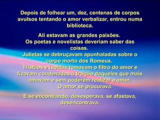Depois de folhear um, dez, centenas de corposDepois de folhear um, dez, centenas de corpos
avulsos tentando o amor verbalizar, entrou numaavulsos tentando o amor verbalizar, entrou numa
biblioteca.biblioteca.
Ali estavam as grandes paixões.Ali estavam as grandes paixões.
Os poetas e novelistas deveriam saber dasOs poetas e novelistas deveriam saber das
coisas.coisas.
Julietas se debruçavam apunhaladas sobre oJulietas se debruçavam apunhaladas sobre o
corpo morto dos Romeus.corpo morto dos Romeus.
Tristãos e Isoldas tomavam o filtro do amor eTristãos e Isoldas tomavam o filtro do amor e
ficavam condenados à traição daqueles que maisficavam condenados à traição daqueles que mais
amavam e sem poderem realizar o amor.amavam e sem poderem realizar o amor.
O amor se procurava.O amor se procurava.
E se encontrando, desesperava, se afastava,E se encontrando, desesperava, se afastava,
desencontrava.desencontrava.
 