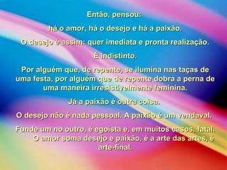 Então, pensou:Então, pensou:
há o amor, há o desejo e há a paixão.há o amor, há o desejo e há a paixão.
O desejo é assim: quer imediata e pronta realização.O desejo é assim: quer imediata e pronta realização.
É indistinto.É indistinto.
Por alguém que, de repente, se ilumina nas taças dePor alguém que, de repente, se ilumina nas taças de
uma festa, por alguém que de repente dobra a perna deuma festa, por alguém que de repente dobra a perna de
uma maneira irresistivelmente feminina.uma maneira irresistivelmente feminina.
Já a paixão é outra coisa.Já a paixão é outra coisa.
O desejo não é nada pessoal. A paixão é um vendaval.O desejo não é nada pessoal. A paixão é um vendaval.
Funde um no outro, é egoísta e, em muitos casos, fatal.Funde um no outro, é egoísta e, em muitos casos, fatal.
O amor soma desejo e paixão, é a arte das artes, éO amor soma desejo e paixão, é a arte das artes, é
arte-final.arte-final.
 