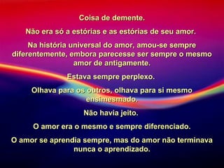 Coisa de demente.Coisa de demente.
Não era só a estórias e as estórias de seu amor.Não era só a estórias e as estórias de seu amor.
Na história universal do amor, amou-se sempreNa história universal do amor, amou-se sempre
diferentemente, embora parecesse ser sempre o mesmodiferentemente, embora parecesse ser sempre o mesmo
amor de antigamente.amor de antigamente.
Estava sempre perplexo.Estava sempre perplexo.
Olhava para os outros, olhava para si mesmoOlhava para os outros, olhava para si mesmo
ensimesmado.ensimesmado.
Não havia jeito.Não havia jeito.
O amor era o mesmo e sempre diferenciado.O amor era o mesmo e sempre diferenciado.
O amor se aprendia sempre, mas do amor não terminavaO amor se aprendia sempre, mas do amor não terminava
nunca o aprendizado.nunca o aprendizado.
 