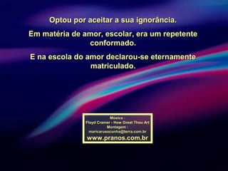 Optou por aceitar a sua ignorância.Optou por aceitar a sua ignorância.
Em matéria de amor, escolar, era um repetenteEm matéria de amor, escolar, era um repetente
conformado.conformado.
E na escola do amor declarou-se eternamenteE na escola do amor declarou-se eternamente
matriculado.matriculado.
Música :Música :
Floyd Cramer - How Great Thou ArtFloyd Cramer - How Great Thou Art
Montagem :Montagem :
maricarusocunha@terra.com.brmaricarusocunha@terra.com.br
www.pranos.com.brwww.pranos.com.br
 