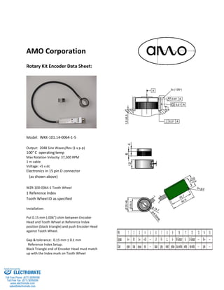 AMO Corporation
Rotary Kit Encoder Data Sheet:
Model: WKK-101.14-0064-1-5
Output: 2048 Sine Waves/Rev (1 v p-p)
100° C operating temp
Max Rotation Velocity: 37,500 RPM
1 m cable
Voltage: +5 v dc
Electronics in 15 pin D connector
(as shown above)
WZR-100-0064-1 Tooth Wheel
1 Reference Index
Tooth Wheel ID as specified
Installation:
Put 0.15 mm (.006”) shim between Encoder
Head and Tooth Wheel at Reference Index
position (black triangle) and push Encoder Head
against Tooth Wheel.
Gap & tolerance: 0.15 mm ± 0.1 mm
Reference Index Setup:
Black Triangle end of Encoder Head must match
up with the Index mark on Tooth Wheel
ELECTROMATE
Toll Free Phone (877) SERVO98
Toll Free Fax (877) SERV099
www.electromate.com
sales@electromate.com
Sold & Serviced By:
 