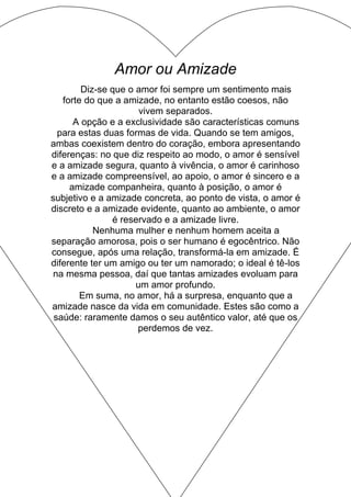 Amor ou Amizade
Diz-se que o amor foi sempre um sentimento mais
forte do que a amizade, no entanto estão coesos, não
vivem separados.
A opção e a exclusividade são características comuns
para estas duas formas de vida. Quando se tem amigos,
ambas coexistem dentro do coração, embora apresentando
diferenças: no que diz respeito ao modo, o amor é sensível
e a amizade segura, quanto à vivência, o amor é carinhoso
e a amizade compreensível, ao apoio, o amor é sincero e a
amizade companheira, quanto à posição, o amor é
subjetivo e a amizade concreta, ao ponto de vista, o amor é
discreto e a amizade evidente, quanto ao ambiente, o amor
é reservado e a amizade livre.
Nenhuma mulher e nenhum homem aceita a
separação amorosa, pois o ser humano é egocêntrico. Não
consegue, após uma relação, transformá-la em amizade. É
diferente ter um amigo ou ter um namorado; o ideal é tê-los
na mesma pessoa, daí que tantas amizades evoluam para
um amor profundo.
Em suma, no amor, há a surpresa, enquanto que a
amizade nasce da vida em comunidade. Estes são como a
saúde: raramente damos o seu autêntico valor, até que os
perdemos de vez.
 