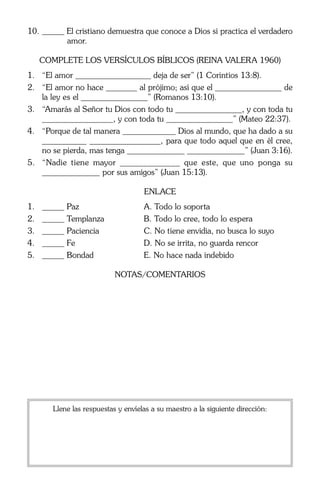 10.	_____ El cristiano demuestra que conoce a Dios si practica el verdadero
amor.
Complete los Versículos Bíblicos (Reina Valera 1960)
1.	 “El amor _________________ deja de ser” (1 Corintios 13:8).
2.	 “El amor no hace _______ al prójimo; así que el _______________ de
la ley es el _______________” (Romanos 13:10).
3.	 “Amarás al Señor tu Dios con todo tu _______________, y con toda tu
________________, y con toda tu _______________” (Mateo 22:37).
4.	 “Porque de tal manera ____________ Dios al mundo, que ha dado a su
__________ ________________, para que todo aquel que en él cree,
no se pierda, mas tenga _____________ _____________” (Juan 3:16).
5.	 “Nadie tiene mayor _____________ que este, que uno ponga su
_____________ por sus amigos” (Juan 15:13).
Enlace
1.	
2.	
3.	
4.	
5.	

_____ Paz	
_____ Templanza	
_____ Paciencia	
_____ Fe	
_____ Bondad	

A. Todo lo soporta
B. Todo lo cree, todo lo espera
C. No tiene envidia, no busca lo suyo
D. No se irrita, no guarda rencor
E. No hace nada indebido
Notas/comentarios

Llene las respuestas y envíelas a su maestro a la siguiente dirección:

 