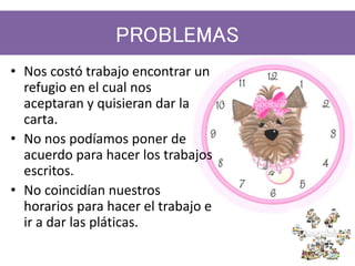 PROBLEMAS
• Nos costó trabajo encontrar un
refugio en el cual nos
aceptaran y quisieran dar la
carta.
• No nos podíamos poner de
acuerdo para hacer los trabajos
escritos.
• No coincidían nuestros
horarios para hacer el trabajo e
ir a dar las pláticas.
 