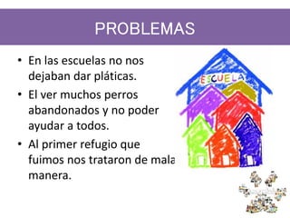 PROBLEMAS
• En las escuelas no nos
dejaban dar pláticas.
• El ver muchos perros
abandonados y no poder
ayudar a todos.
• Al primer refugio que
fuimos nos trataron de mala
manera.
 