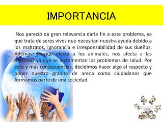 IMPORTANCIA
Nos pareció de gran relevancia darle fin a este problema, ya
que trata de seres vivos que necesitan nuestra ayuda debido a
los maltratos, ignorancia e irresponsabilidad de sus dueños.
Además de que afecta a los animales, nos afecta a las
personas ya que se incrementan los problemas de salud. Por
esto y más consecuencias, decidimos hacer algo al respecto y
poner nuestro granito de arena como ciudadanos que
formamos parte de una sociedad.
 