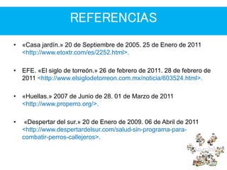 REFERENCIAS
• «Casa jardín.» 20 de Septiembre de 2005. 25 de Enero de 2011
<http://www.etoxtr.com/es/2252.html>.
• EFE. «El siglo de torreón.» 26 de febrero de 2011. 28 de febrero de
2011 <http://www.elsiglodetorreon.com.mx/noticia/603524.html>.
• «Huellas.» 2007 de Junio de 28. 01 de Marzo de 2011
<http://www.properro.org/>.
• «Despertar del sur.» 20 de Enero de 2009. 06 de Abril de 2011
<http://www.despertardelsur.com/salud-sin-programa-para-
combatir-perros-callejeros>.
 