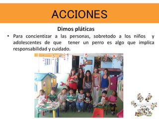 ACCIONES
• Para concientizar a las personas, sobretodo a los niños y
adolescentes de que tener un perro es algo que implica
responsabilidad y cuidado.
 