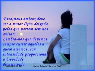 Esta,meus amigos,deve ser a maior lição deixada pelos que partem sem nos avisar: Lembra-nos que devemos sempre curtir àqueles a quem amamos ,com intensidade proporcional a brevidade  de uma vida. 