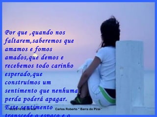 Por que ,quando nos faltarem,saberemos que amamos e fomos amados,que demos e recebemos todo carinho esperado,que construímos um sentimento que nenhuma perda poderá apagar. Este sentimento transcede o espaço e o tempo,não se limita ao contato físico. 