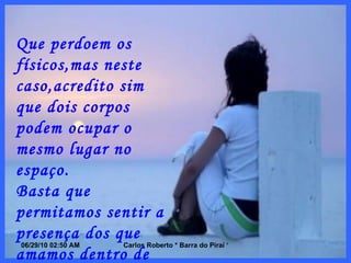 Que perdoem os físicos,mas neste caso,acredito sim que dois corpos podem ocupar o mesmo lugar no espaço. Basta que permitamos sentir a presença dos que amamos dentro de nós,como se fossem parte de nosso espírito,ou de nossa alma.Só assim seremos inteiros. 