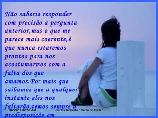 Não saberia responder com precisão a pergunta anterior,mas o que me parece mais coerente,é que nunca estaremos prontos para nos acostumarmos com a falta dos que amamos.Por mais que saibamos que a qualquer instante eles nos faltarão,temos sempre a predisposição em  acreditarmos que quem nos ama nunca nos trairia,nos privando de seu afeto,carinho e amor. 