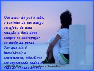 Um amor de pai e mãe, o carinho de um amigo ou afeto de uma relação a dois deve sempre se sobrepujar ao medo da perda. Por que ela é inevitável; o sentimento, não.Deve ser exercitado todos os dias de nossas breves vidas. 
