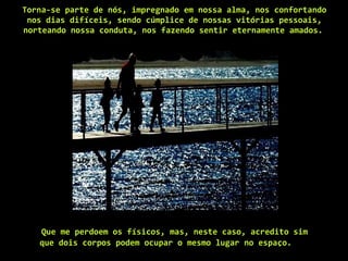 Torna-se parte de nós, impregnado em nossa alma, nos confortando nos dias difíceis, sendo cúmplice de nossas vitórias pessoais, norteando nossa conduta, nos fazendo sentir eternamente amados.   Que me perdoem os físicos, mas, neste caso, acredito sim que dois corpos podem ocupar o mesmo lugar no espaço.   