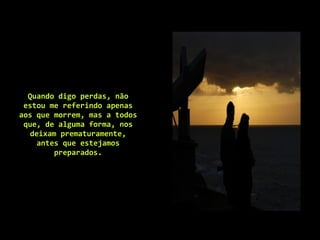 Quando digo perdas, não estou me referindo apenas aos que morrem, mas a todos que, de alguma forma, nos deixam prematuramente, antes que estejamos preparados. 