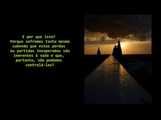 E por que isso?  Porque sofremos tanto mesmo sabendo que estas perdas  ou partidas inesperadas são inerentes à vida e que,  portanto, não podemos  controlá-las? 
