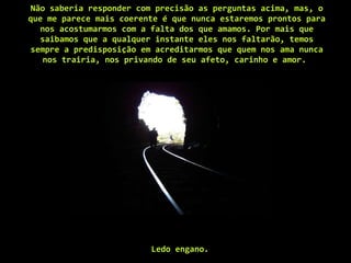 Não saberia responder com precisão as perguntas acima, mas, o que me parece mais coerente é que nunca estaremos prontos para nos acostumarmos com a falta dos que amamos. Por mais que saibamos que a qualquer instante eles nos faltarão, temos sempre a predisposição em acreditarmos que quem nos ama nunca nos trairia, nos privando de seu afeto, carinho e amor.  Ledo engano.   
