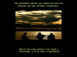 São justamente aqueles que amamos que mais nos  machucam com suas partidas inesperadas.    Vão-se sem aviso prévio e nos levam a felicidade, a fé na vida, o equilíbrio.  