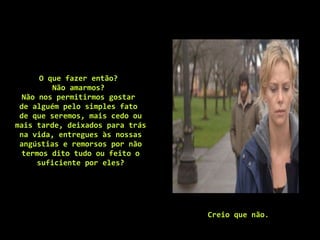 O que fazer então?  Não amarmos?  Não nos permitirmos gostar  de alguém pelo simples fato  de que seremos, mais cedo ou mais tarde, deixados para trás na vida, entregues às nossas angústias e remorsos por não termos dito tudo ou feito o suficiente por eles? Creio que não .  