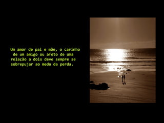 Um amor de pai e mãe, o carinho
de um amigo ou afeto de uma
relação a dois deve sempre se
sobrepujar ao medo da perda.
 