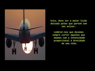 Esta, deve ser a maior lição
deixada pelos que partem sem
nos avisar.
Lembrar-nos que devemos
sempre curtir aqueles que
amamos com a intensidade
proporcional à brevidade
de uma vida.
 