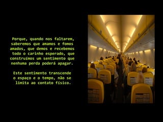 Porque, quando nos faltarem,
saberemos que amamos e fomos
amados, que demos e recebemos
todo o carinho esperado, que
construímos um sentimento que
nenhuma perda poderá apagar.
Este sentimento transcende
o espaço e o tempo, não se
limita ao contato físico.
 
