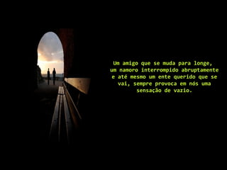 Um amigo que se muda para longe,
um namoro interrompido abruptamente
e até mesmo um ente querido que se
vai, sempre provoca em nós uma
sensação de vazio.
 