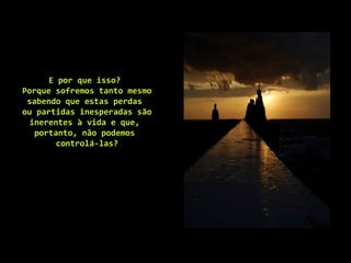 E por que isso?
Porque sofremos tanto mesmo
sabendo que estas perdas
ou partidas inesperadas são
inerentes à vida e que,
portanto, não podemos
controlá-las?
 