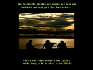 São justamente aqueles que amamos que mais nos
machucam com suas partidas inesperadas.
Vão-se sem aviso prévio e nos levam a
felicidade, a fé na vida, o equilíbrio.
 