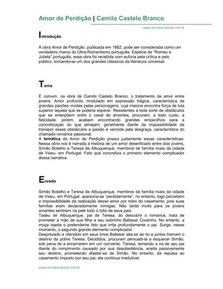 Amor de Perdição | Camilo Castelo Branco
www.mundocultural.com.br
www.mundocultural.com.br
Introdução
A obra Amor de Perdição, publicada em 1862, pode ser considerada como um
verdadeiro marco do Ultra-Romantismo português. Espécie de “Romeu e
Julieta” português, essa obra foi recebida com euforia pela crítica e pelo
público, tornando-se um dos grandes clássicos da literatura universal.
Tema
É comum, na obra de Camilo Castelo Branco, o tratamento de amor entre
jovens. Amor profundo, modulado em expressão trágica, característica de
grandes paixões vividas pelas personagens, cuja maioria encontra força de luta
superior àquela que se poderia esperar. Resistentes a toda sorte de obstáculos
que se enterpõem entre o casal de amantes, procuram, a todo custo, a
felicidade; porém, acabam encontrando grandes empecilhos para a
concretização do que almejam; geralmente diante da impossibilidade de
transpor esses obstáculos a paixão é vencida pela desgraça, característica do
chamado romance passional.
A temática de Amor de Perdição possui justamente essas características.
Nessa obra nos é narrada a história de um amor desenficado entre dois jovens,
Simão Botelho e Teresa de Albuquerque, membros de família rivais da cidade
de Viseu, em Portugal. Fato que concretiza o primeiro elemento complicador
dessa narrativa.
Enredo
Simão Botelho e Teresa de Albuquerque, membros de família rivais da cidade
de Viseu, em Portugal. apaixona-se “perdidamente”, no entanto, logo percebem
a impossibilidade da realização desse amor por meio do casamento, pois suas
famílias eram declaradamente inimigas. Não tarda muito para os jovens
amantes sentirem na pele todo o ódio de seus pais.
Tadeu de Albuquerque, pai de Teresa, ao descobrir o romance, trata de
prometer a mão de sua filha a seu sobrinho Baltasar Coutinho. No entanto, a
moça rejeita o pretendente fato que irrita profundamente o pai. Surge, nesse
momento, o segundo grande elemento complicador.
Desprezado e ofendido em seus brios Baltasar alia-se ao tio e juntos tramam o
destino da pobre Teresa. Decididos, procuram persuadi-la a esquecer Simão,
sob pena de a encerrarem em um convento. Teresa, temendo a ira de seu pai
diante do rompimento causado por sua desobediência, aceita passivamente
seu destino, prometendo afastar-se de Simão. No entanto, da repulsa ao
casamento imposto por seu pai, ela continua irredutível.
 
