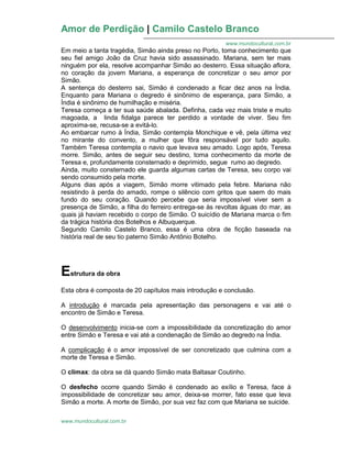 Amor de Perdição | Camilo Castelo Branco
www.mundocultural.com.br
www.mundocultural.com.br
Em meio a tanta tragédia, Simão ainda preso no Porto, toma conhecimento que
seu fiel amigo João da Cruz havia sido assassinado. Mariana, sem ter mais
ninguém por ela, resolve acompanhar Simão ao desterro. Essa situação aflora,
no coração da jovem Mariana, a esperança de concretizar o seu amor por
Simão.
A sentença do desterro sai, Simão é condenado a ficar dez anos na Índia.
Enquanto para Mariana o degredo é sinônimo de esperança, para Simão, a
Índia é sinônimo de humilhação e miséria.
Teresa começa a ter sua saúde abalada. Definha, cada vez mais triste e muito
magoada, a linda fidalga parece ter perdido a vontade de viver. Seu fim
aproxima-se, recusa-se a evitá-lo.
Ao embarcar rumo à Índia, Simão contempla Monchique e vê, pela última vez
no mirante do convento, a mulher que fôra responsável por tudo aquilo.
Também Teresa contempla o navio que levava seu amado. Logo após, Teresa
morre. Simão, antes de seguir seu destino, toma conhecimento da morte de
Teresa e, profundamente consternado e deprimido, segue rumo ao degredo.
Ainda, muito consternado ele guarda algumas cartas de Teresa, seu corpo vai
sendo consumido pela morte.
Alguns dias após a viagem, Simão morre vitimado pela febre. Mariana não
resistindo à perda do amado, rompe o silêncio com gritos que saem do mais
fundo do seu coração. Quando percebe que seria impossível viver sem a
presença de Simão, a filha do ferreiro entrega-se às revoltas águas do mar, as
quais já haviam recebido o corpo de Simão. O suicídio de Mariana marca o fim
da trágica história dos Botelhos e Albuquerque.
Segundo Camilo Castelo Branco, essa é uma obra de ficção baseada na
história real de seu tio paterno Simão Antônio Botelho.
Estrutura da obra
Esta obra é composta de 20 capítulos mais introdução e conclusão.
A introdução é marcada pela apresentação das personagens e vai até o
encontro de Simão e Teresa.
O desenvolvimento inicia-se com a impossibilidade da concretização do amor
entre Simão e Teresa e vai até a condenação de Simão ao degredo na Índia.
A complicação é o amor impossível de ser concretizado que culmina com a
morte de Teresa e Simão.
O clímax: da obra se dá quando Simão mata Baltasar Coutinho.
O desfecho ocorre quando Simão é condenado ao exílio e Teresa, face à
impossibilidade de concretizar seu amor, deixa-se morrer, fato esse que leva
Simão a morte. A morte de Simão, por sua vez faz com que Mariana se suicide.
 