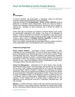 Amor de Perdição | Camilo Castelo Branco
www.mundocultural.com.br
www.mundocultural.com.br
Personagens
O mundo romântico, das personagens, é idealizado, repleto de elementos
virtuosos, guiados essencialmente por seus sentimentos.
Essa obra apresenta três protagonistas – Simão, Teresa e Mariana. Embora
pertençam a camadas sociais diferenciadas, (tendo em vista que Simão e
Teresa eram burgueses, enquanto Mariana era camponesa), eles se igualam a
nobreza das emoções, as quais permitiam que a firmeza do caráter se
sobressaia.
Existe ainda alguns estudiosos que preferem classificar Mariana como sendo
um personagem coadjuvante, pois renega o seu amor em da felicidade de
Simão e o ajuda na tentativa de realiza-lo. Em oposição a essa idéia temos
também o fato de Mariana ocupar na vida de Simão o lugar que pertenceria a
Teresa, e assim, temos um triângulo amoroso imperfeito, ou seja, as três
pontas do triângulo não têm o seu amor correspondido.
Assim, com relação à classificação da personagem Mariana, pode-se aceitar as
duas classificações, tanto a de protagonista como a de coadjuvante.
Análise dos protagonistas
Simão Antônio Botelho – personagem redondo caracterizado por várias
mudanças em seu comportamento. No início da obra temos contato com um
jovem inconseqüente, que motivado pelo amor, vira um homem maduro. Simão
é transformado pelo amor. Típico herói romântico, esse personagem apresenta
uma grandiosa nobreza de caráter, é extremamente corajoso e fiel aos seus
sentimentos e ideais. Sua nobreza e coragem aparecem de forma explicita no
episódio em que, após matar Baltasar e tendo a possibilidade de fugir, Simão
se entrega à polícia. Fato que determina seu fim.
Teresa de Albuquerque – adolescente de 15 anos, bonita e bem nascida.
Aparentemente frágil, porém, com forte caráter, ela contraria seu pai em nome
do seu amor. Essa mudança comportamental faz com que ela seja também
uma personagem redonda. Portanto a coragem, que caracteriza as heroínas
românticas, rompe com os desígnios da sociedade e de sua família em defesa
de seus sentimentos. Obstinada e apaixonada por Simão, Teresa luta para não
se casar com Baltasar, porém, se vê obrigada a cumprir as ordens do seu pai,
o dominador Tadeu de Albuquerque. Marginalizada e enclausurada em um
convento, Teresa mantém sua fé na justiça divina e espera pelo fim dos
obstáculos que se interpunham entre ela e a felicidade. Felicidade essa que
não se realiza.
Mariana – a amante silenciosa, mulher de 24 anos, portanto mais velha do que
Simão. Pertencia a uma camada popular. Possuindo as características típicas
de uma camponesa, Mariana dedicava todo seu tempo aos afazeres do lar. Era
 