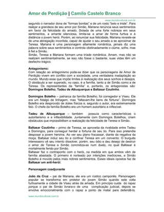 Amor de Perdição | Camilo Castelo Branco
www.mundocultural.com.br
www.mundocultural.com.br
segundo o narrador dona de “formas bonitas” e de um rosto “belo e triste”. Para
realçar a grandeza de seu amor por Simão, Mariana renúncia seus sentimentos
em favor da felicidade do amado. Dotada de uma forte nobreza em seus
sentimentos, a amante silenciosa, limita-se a amar de forma furtiva e à
distância o jovem herói. Porém, ao renunciar sua felicidade, Mariana reveste-se
de uma abnegação incontida, capaz de ajudar o seu amado a se aproximar de
Teresa. Mariana é uma personagem altamente romântica, jamais diz uma
palavra sobre seus sentimentos e controla obstinadamente o ciúme, sofre, mas
é fiel a Simão.
Simão, Teresa e Mariana formam uma tríade romântica. Amam, mas não se
realizam sentimentalmente, se isso não fosse o bastante, suas vidas têm um
desfecho trágico.
Antagonismo:
Com relação ao antagonismo pode-se dizer que os personagens de Amor de
Perdição vivem em conflito com a sociedade, uma verdadeira inadaptação ao
mundo. Mundo esse que impõe limites à realização dos seus sonhos e desejos.
O obstáculo a ser superado, no caso, é a família, tanto a de Simão como a de
Teresa. Os representantes da “família” e, portanto, os antagonistas são:
Domingos Botelho; Tadeu de Albuquerque e Baltasar Coutinho.
Domingos Botelho – patriarca da família Botelho, foi corregedor e Viseu. Ele
era um fidalgo de linhagem, mas “faltavam-lhe bens de fortuna”. Domingos
Botelho era desprovido de dotes físicos e, segundo o autor, era extremamente
feio. O chefe da família Botelho era um homem autoritário e inflexível.
Tadeu de Albuquerque – também possuía como características o
autoritarismo e a inflexibilidade. Juntamente com Domingos Botelhos, criam
obstáculos que impossibilitam a realização da felicidade de Teresa e Simão.
Baltasar Coutinho – primo de Teresa, se aproveita da rivalidade entre Tadeu
e Domingos, para conseguir herdar a fortuna de seu tio. Para isso pretendia
desposar a jovem heroína. Ao ver seu plano fracassar, diante da negativa da
moça, Baltasar induz seu tio a confinar Teresa em um convento. O burguês
interesseiro vê seu intento dissolver, porém, seu ódio e deu desejo de destruir
o amor de Teresa e Simão concretiza-se num duelo, no qual Baltasar é
mortalmente ferido por Simão.
Baltasar faz o contraponto com o herói, na medida em que ambos vêm de
família abastada. O primeiro é norteado por intenções medíocres, e Simão
Botelho é movido pelos mais nobres sentimentos. Esses ideais opostos faz de
Baltasar um anti-herói.
Personagem coadjuvante
João da Cruz – pai de Mariana, ele era um rústico camponês. Personagem
popular se transforma em protetor do jovem Simão quando este volta
furtivamente a cidade de Viseu atrás da amada. Em princípio cuida do rapaz
porque o pai de Simão livrara-o de uma complicação judicial, depois se
envolve emocionalmente com o rapaz a ponto de matar para defendê-lo.
 