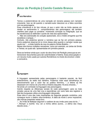 Amor de Perdição | Camilo Castelo Branco
www.mundocultural.com.br
www.mundocultural.com.br
Foco Narrativo
Temos a predominância de uma narração em terceira pessoa com narrador
onisciente. Isso se dá quando o narrador-autor descreve os a fatos ocorridos
com as personagens.
Essa onisciência é do tipo intrusa, já que o autor não se limita apenas em
revelar os sentimentos e comportamentos das personagens; ele também
interfere para julgar ou ponderar, mostrando comoção ou indignação, que se
faz tendenciosa ao defender o ponto de vista dos apaixonados.
“... Não era sobressalto do coração apaixonado, era a índole arrogante que lhe
escaldava o sangue...”
Contudo, não podemos ignorar a narrativa que se faz em primeira pessoa.
Como podemos observar já no início dessa obra quando o narrador revela que
aquilo era “... a triste história de meu tio paterno Simão Botelho....”
Nessa obra temos múltiplos narradores, como por exemplo, as cartas de Simão
e Teresa, as quais são apresentadas em primeira pessoa.
Deve-se lembrar ainda que o autor da obra Amor de Perdição preocupa-se em
transcrever documentos para dar autenticidade à história. Essa preocupação é
um recurso muito usado por autores Românticos no intuito de envolver o leitor
e comovê-lo.
Linguagem
A linguagem apresentada pelas personagens é bastante popular, de fácil
entendimento, ao estilo dos folhetins. Podemos notar essa semelhança no
direcionamento que o autor faz ao público feminino, “...a leitora se lhe
dissessem em menos de uma linha a história daqueles 18 anos choraria...”
Há ainda um contraste na linguagem dos personagens.
Camilo respeita as diferenças sociais de cada personagem: para os mais
simples usa-se de uma fala viva e espontânea; por outro lado aos registrar a
fala dos burgueses utiliza uma linguagem rebuscada.
Essa obra é uma das mais importantes da Segunda geração romântica, pois
consegue reunir o ideário ultra-romântico. A idéia da morte o amor impossível,
são marcas presentes nesse livro.
“... As irmãs de Baltasar seguiram o cadáver de seu irmão para casa do tio...”
“...Romper a manhã. Vou ver a minha última aurora... a última dos meus
dezoito anos...”
 
