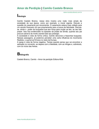 Amor de Perdição | Camilo Castelo Branco
www.mundocultural.com.br
www.mundocultural.com.br
Ideologia
Camilo Castelo Branco, nessa obra mostra uma visão mais ampla da
sociedade de sua época, como por exemplo, a moral vigente. Discute a
questão do casamento por encomenda. O casamento estava mais voltado para
um acordo financeiro do que propriamente para a busca da felicidade. Discute-
se, ainda o poder da burguesia que tem força para mudar as leis, ao seu bel-
prazer. Isso fica evidenciado no episódio da prisão de Simão, quando seu pai
procura salvá-lo da morte usando todo seu prestígio.
A sociedade é vista de forma crítica, Camilo denuncia a hipocrisia burguesa.
Nessas passagens, já podemos perceber uma certa influência do movimento
Realista, o qual já se firmava no resto da Europa.
A igreja é vista de forma negativa. Teresa quando pensa que vai encontrar a
salvação no convento, se depara com a falsidade, com as intrigas e, sobretudo,
com os vícios das freiras.
Bibliografia
Castelo Branco, Camilo – Amor de perdição Editora Klick
 