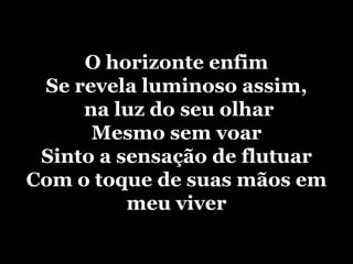 O horizonte enfimSe revela luminoso assim, na luz do seu olharMesmo sem voarSinto a sensação de flutuarCom o toque de suas mãos em meu viver