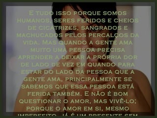 E tudo isso porque somos humanos, seres feridos e cheios de cicatrizes, sangrados e machucados pelos percalços da vida. Mas quando a gente ama muito uma pessoa precisa aprender a deixar a própria dor de lado de vez em quando para estar do lado da pessoa que a gente ama, principalmente se sabemos que essa pessoa está ferida também. E não é bom questionar o amor, mas vivê-lo; porque o amor em si, mesmo imperfeito, já é um presente sem preço. 